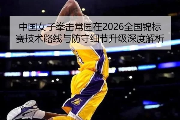 中国女子拳击常园在2026全国锦标赛技术路线与防守细节升级深度解析
