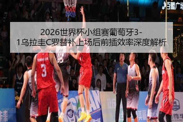 2026世界杯小组赛葡萄牙3-1乌拉圭C罗替补上场后前插效率深度解析