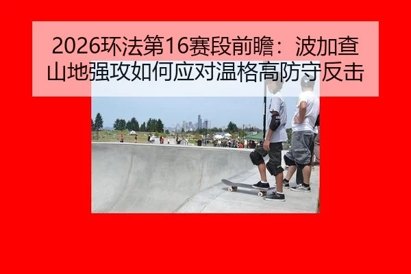 2026环法第16赛段前瞻：波加查山地强攻如何应对温格高防守反击